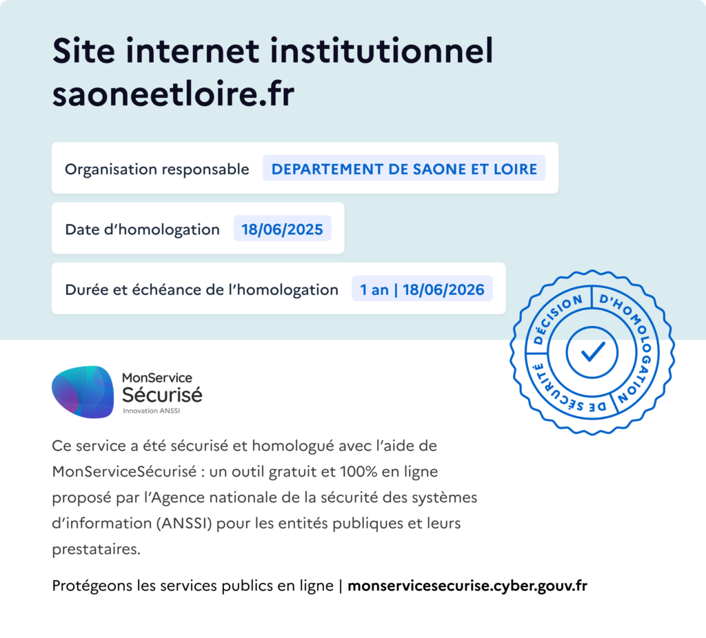 Décision d'homologation RGS du site saoneetloire.fr du 18/06/2025 jusqu'au 18/06/2026 prise par le Département de Saône-et-Loire. Service sécurisé et homologué avec l'aide de MonServiceSécurisé : outil proposé par l'Agence Nationale de la Sécurité des Systèmes d'Information (ANSSI).